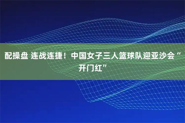 配操盘 连战连捷！中国女子三人篮球队迎亚沙会“开门红”