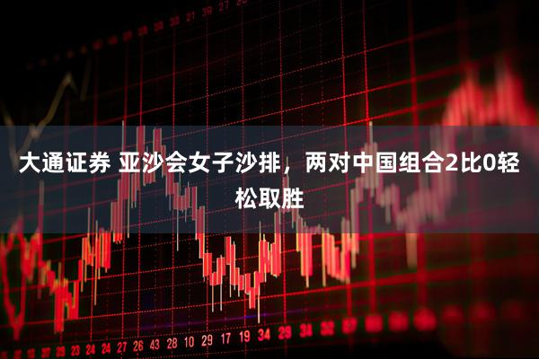 大通证券 亚沙会女子沙排，两对中国组合2比0轻松取胜